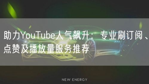 助力YouTube人气飙升：专业刷订阅、点赞及播放量服务推荐