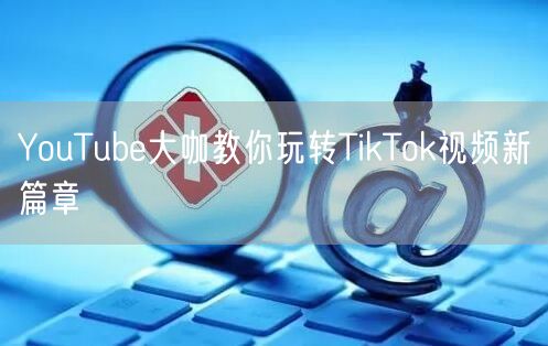 YouTube大咖教你玩转TikTok视频新篇章