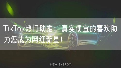 TikTok热门助推：真实便宜的喜欢助力