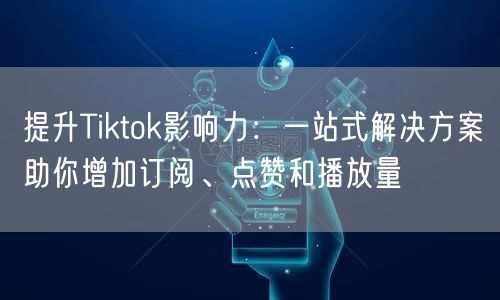 提升Tiktok影响力：一站式解决方案助你增加订阅、点赞和播放量