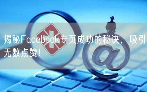 揭秘Facebook专页成功的秘诀，吸引无数点赞！