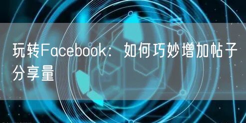 玩转Facebook：如何巧妙增加帖子分享量