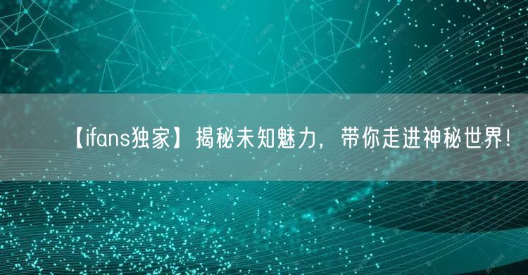 【ifans独家】揭秘未知魅力，带你走进神秘世界！