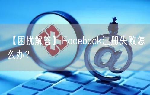 【困扰解答】Facebook注册失败怎么办？