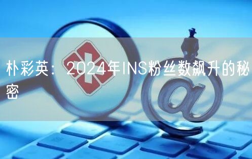朴彩英：2024年INS粉丝数飙升的秘密