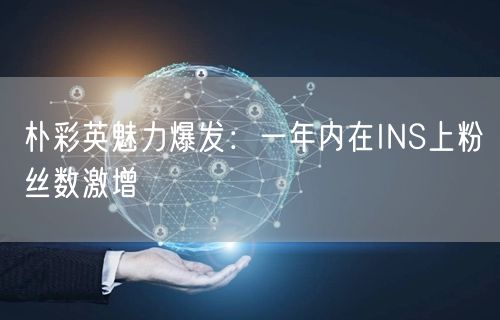 朴彩英魅力爆发：一年内在INS上粉丝数激增