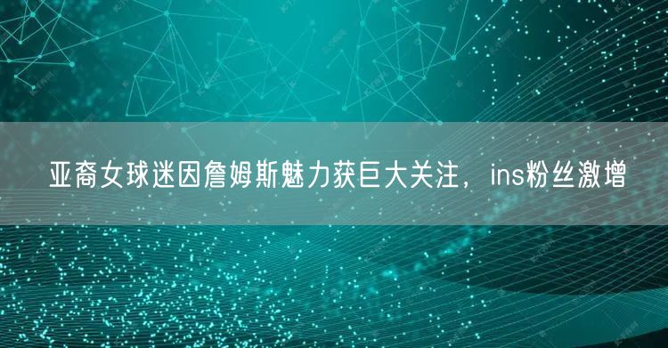 亚裔女球迷因詹姆斯魅力获巨大关注，ins粉丝激增