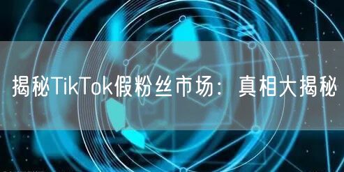 揭秘TikTok假粉丝市场：真相大揭秘