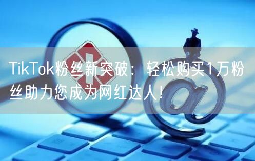 TikTok粉丝新突破：轻松购买1万粉丝助力您成为网红达人！