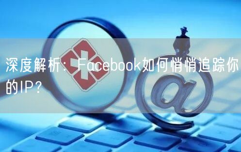 深度解析：Facebook如何悄悄追踪你的IP？