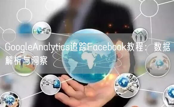 GoogleAnalytics追踪Facebook教程：数据解析与洞察