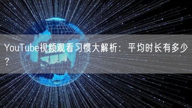 YouTube视频观看习惯大解析：平均时长有多少？