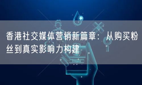 香港社交媒体营销新篇章：从购买粉丝到真实影响力构建