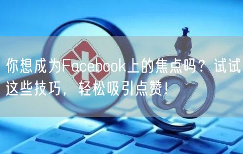 你想成为Facebook上的焦点吗？试试这些技巧，轻松吸引点赞！