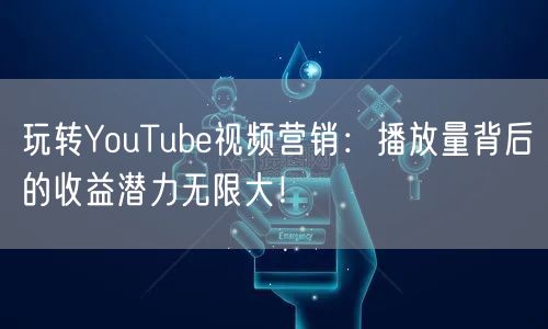 玩转YouTube视频营销：播放量背后的收益潜力无限大！