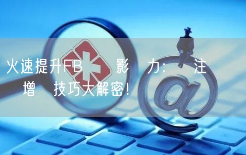 火速提升FB專頁影響力：關注與點賴雙增長技巧大解密！