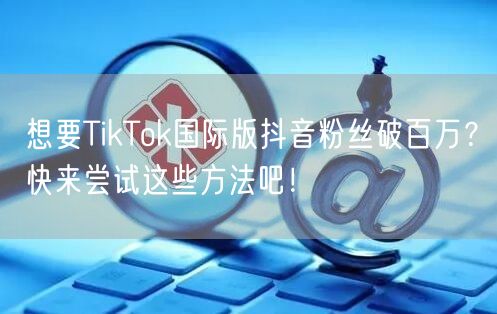 想要TikTok国际版抖音粉丝破百万？快来尝试这些方法吧！