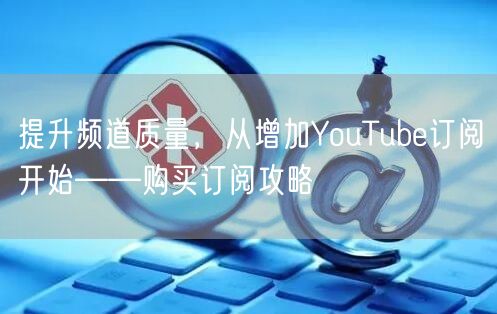 提升频道质量，从增加YouTube订阅开始——购买订阅攻略