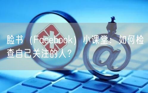 脸书（Facebook）小课堂：如何检查自己关注的人？