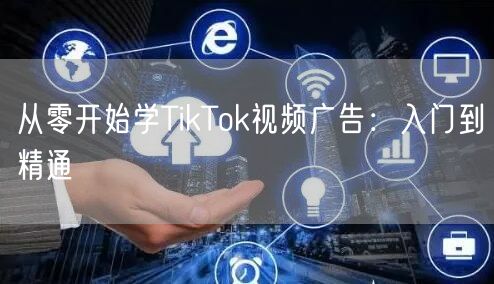 从零开始学TikTok视频广告：入门到精通