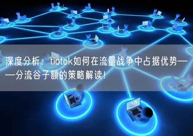 深度分析：tiotok如何在流量战争中占据优势——分流谷子额