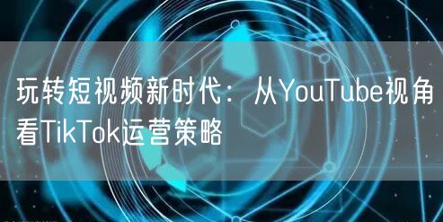 玩转短视频新时代：从YouTube视角看TikTok运营策略