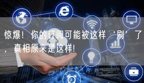 惊爆！你的订阅可能被这样‘刷’了，真相原来是这样!