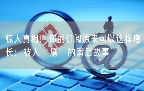 惊人真相！你的订阅原来可以这样增长：被人‘刷’的背后故事