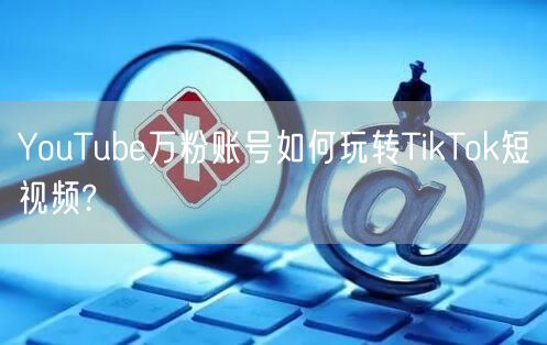 YouTube万粉账号如何玩转TikTo